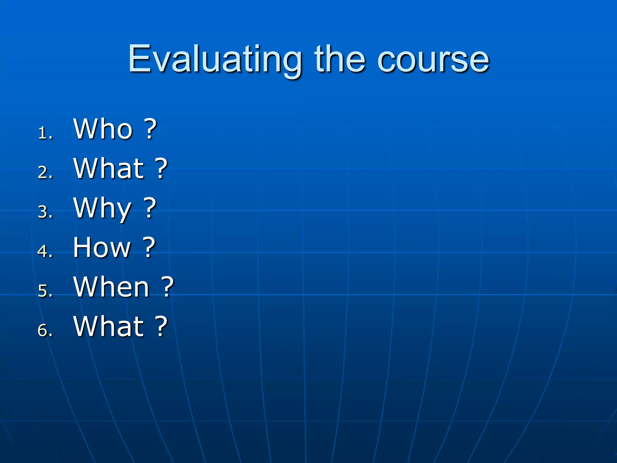 Evaluating the course
1. Who ?
2. What ?
3. Why ?
4. How ?
5. When ?
6. What ?
 