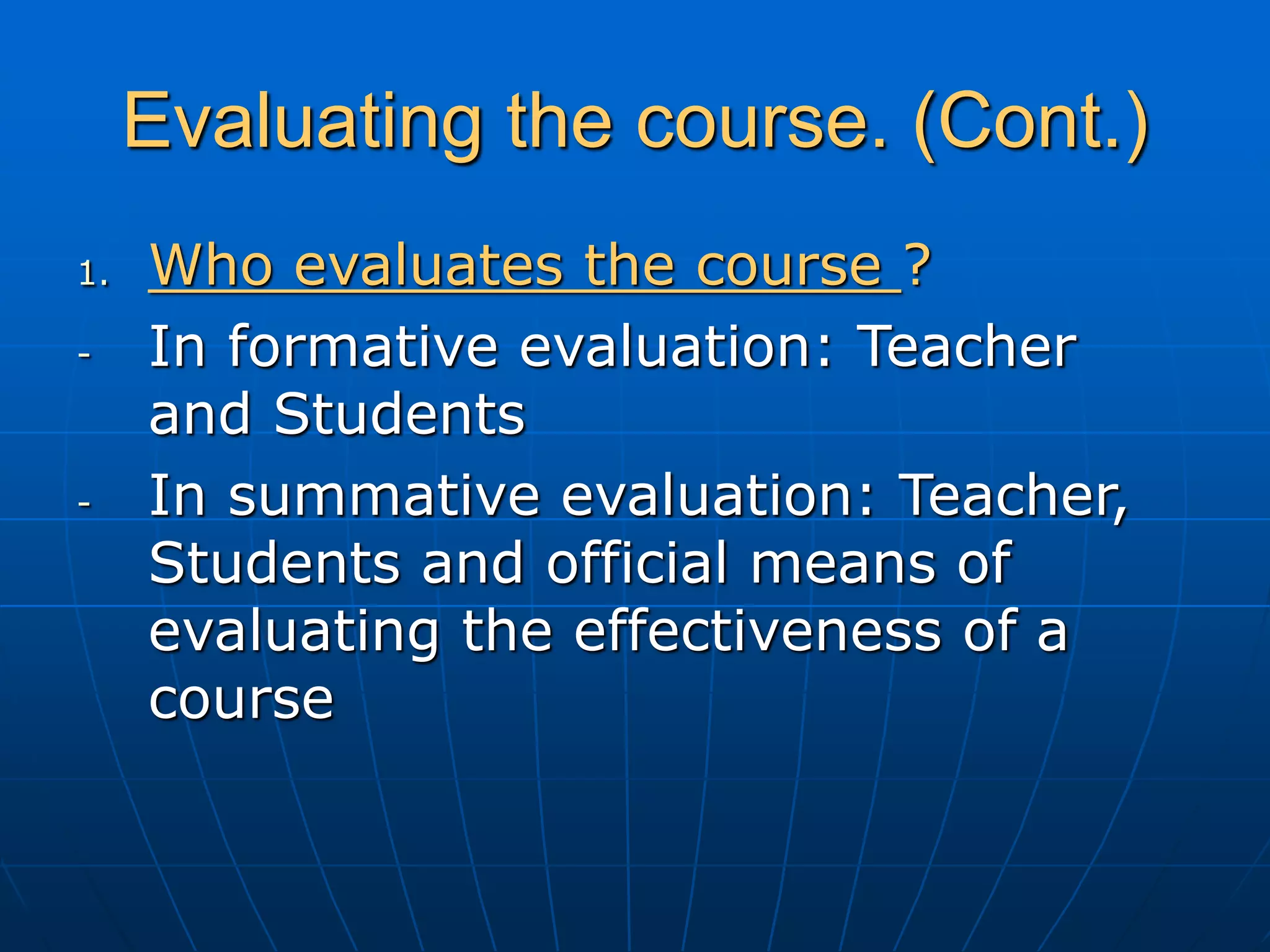 Evaluating the course. (Cont.)
1. Who evaluates the course ?
- In formative evaluation: Teacher
and Students
- In summative evaluation: Teacher,
Students and official means of
evaluating the effectiveness of a
course
 