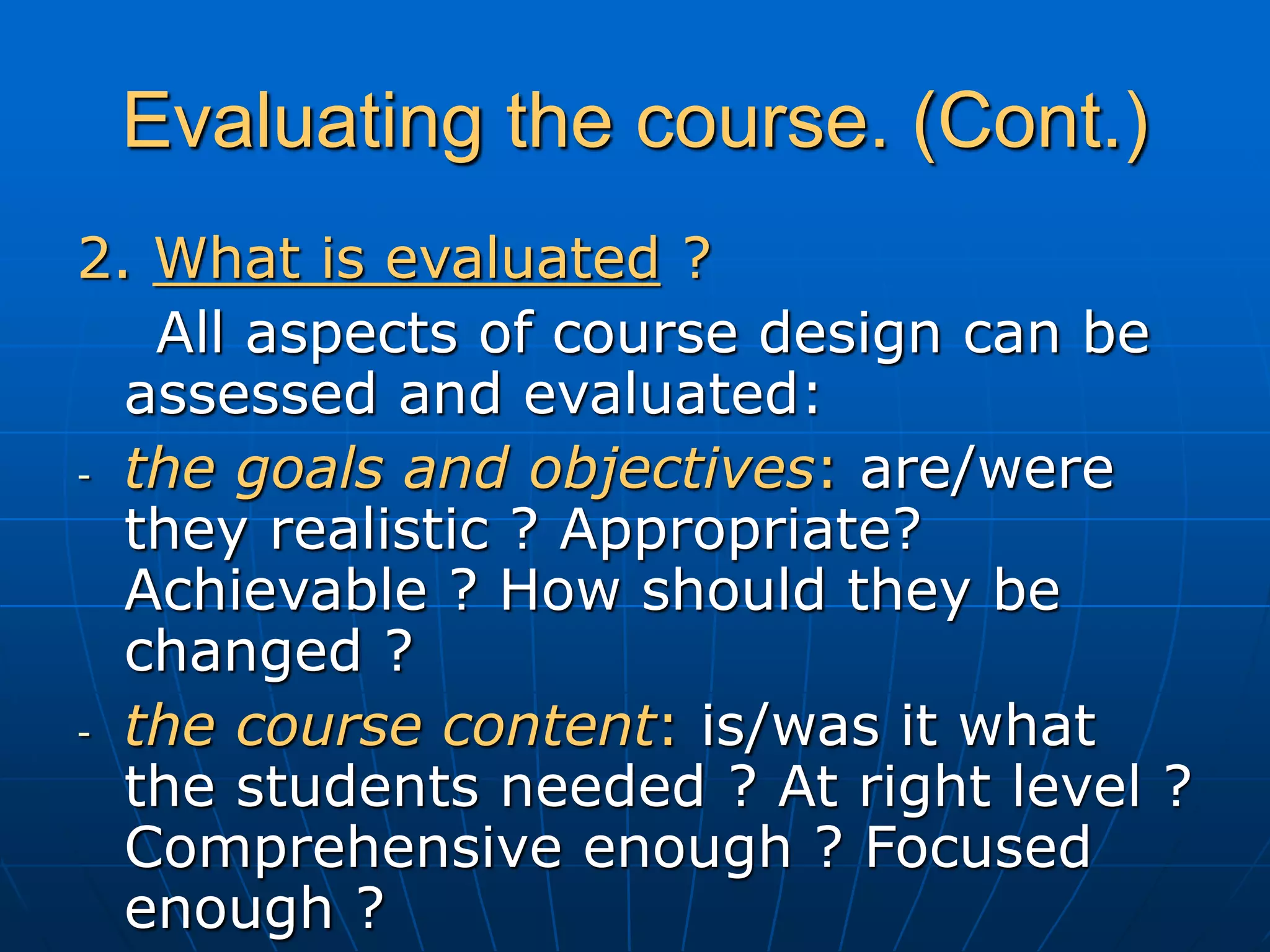 Evaluating the course. (Cont.)
2. What is evaluated ?
All aspects of course design can be
assessed and evaluated:
- the goals and objectives: are/were
they realistic ? Appropriate?
Achievable ? How should they be
changed ?
- the course content: is/was it what
the students needed ? At right level ?
Comprehensive enough ? Focused
enough ?
 
