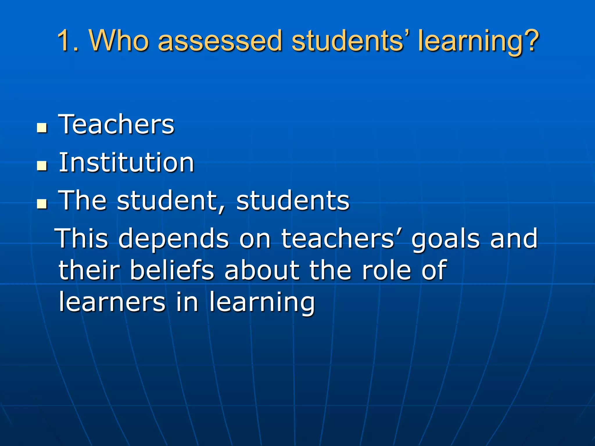 1. Who assessed students’ learning?
 Teachers
 Institution
 The student, students
This depends on teachers’ goals and
their beliefs about the role of
learners in learning
 