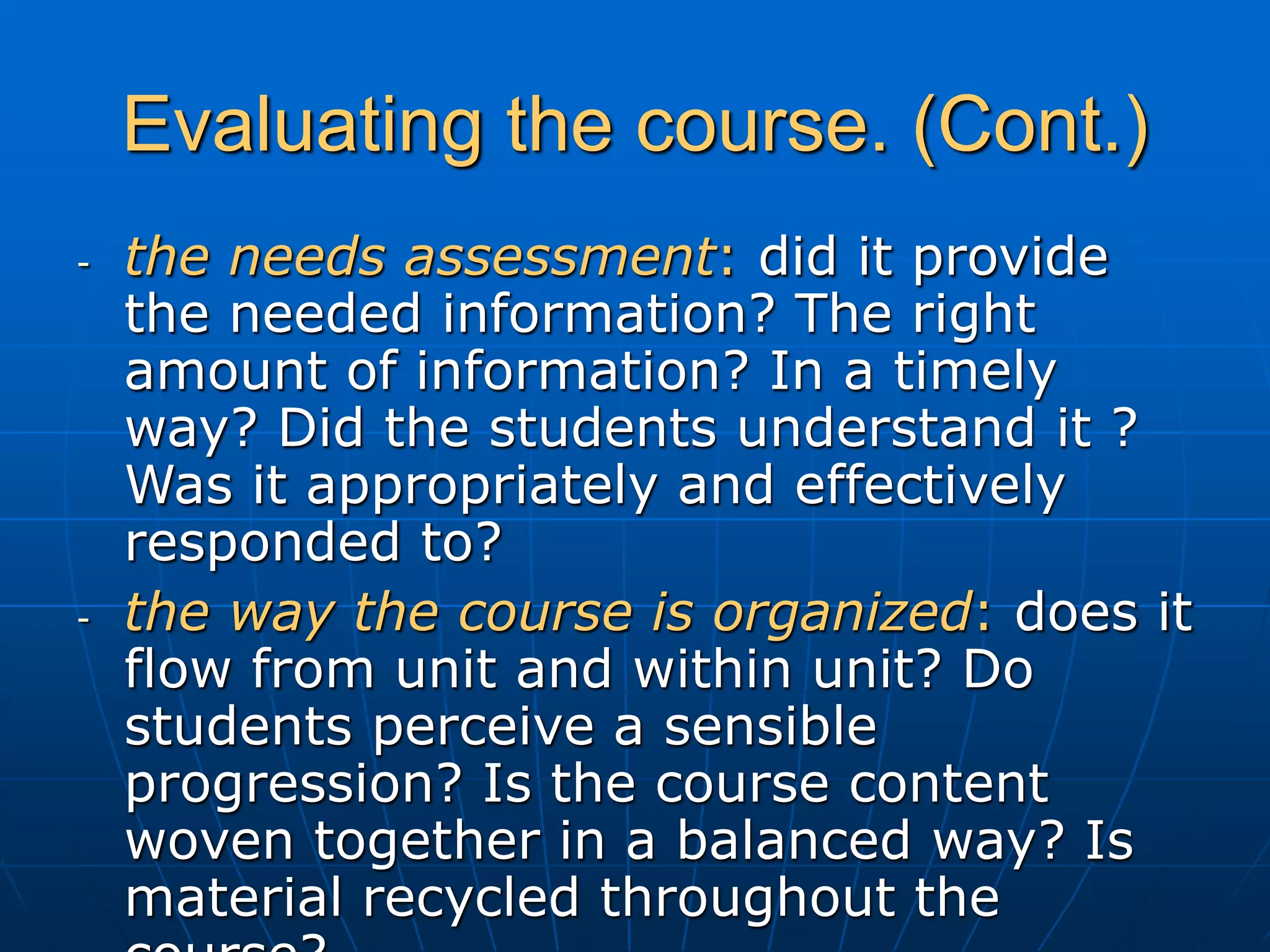 Evaluating the course. (Cont.)
- the needs assessment: did it provide
the needed information? The right
amount of information? In a timely
way? Did the students understand it ?
Was it appropriately and effectively
responded to?
- the way the course is organized: does it
flow from unit and within unit? Do
students perceive a sensible
progression? Is the course content
woven together in a balanced way? Is
material recycled throughout the
 