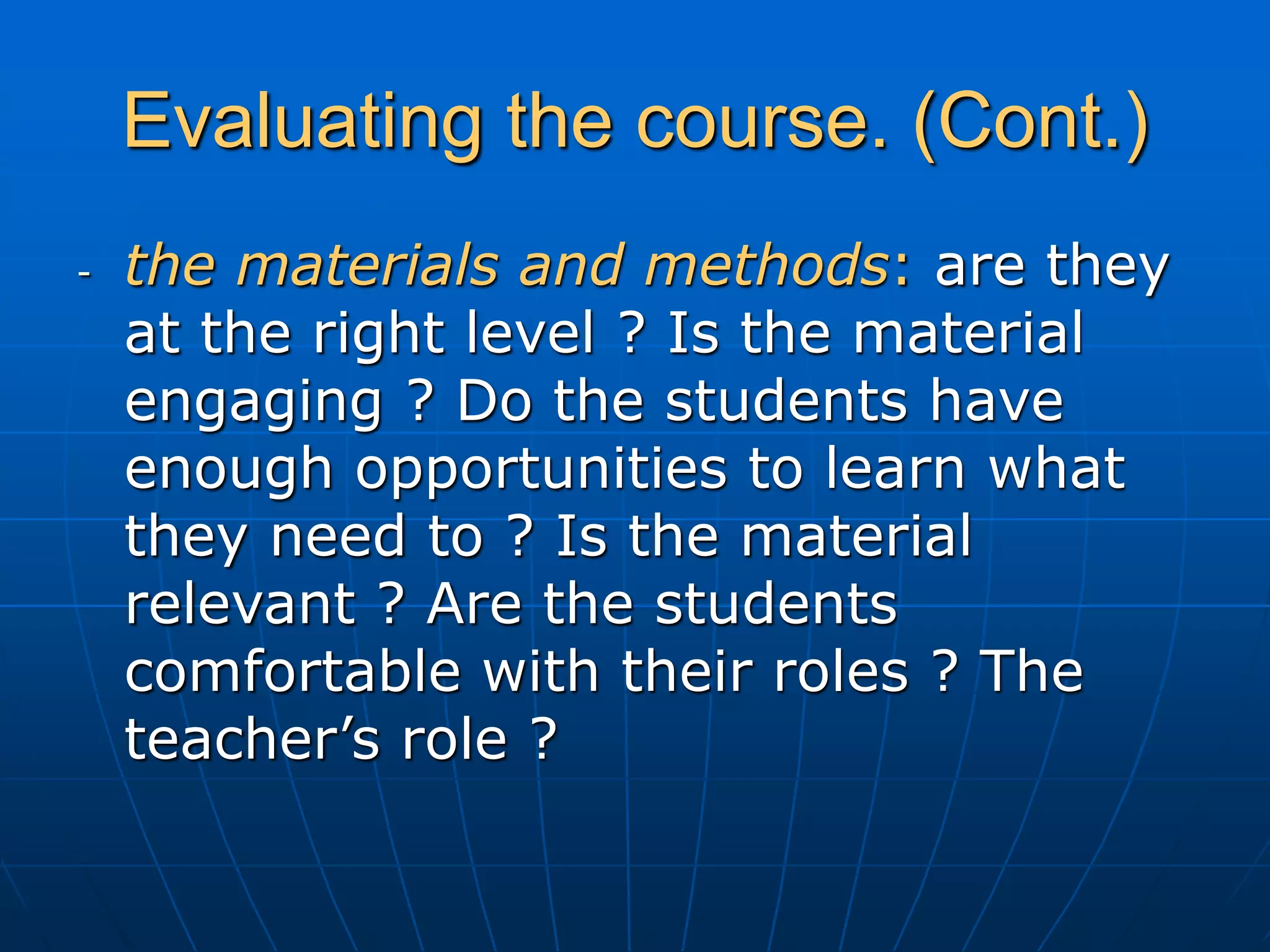 Evaluating the course. (Cont.)
- the materials and methods: are they
at the right level ? Is the material
engaging ? Do the students have
enough opportunities to learn what
they need to ? Is the material
relevant ? Are the students
comfortable with their roles ? The
teacher’s role ?
 