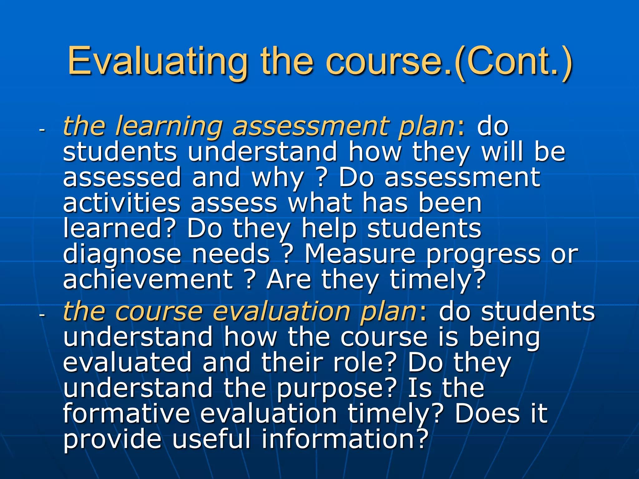 Evaluating the course.(Cont.)
- the learning assessment plan: do
students understand how they will be
assessed and why ? Do assessment
activities assess what has been
learned? Do they help students
diagnose needs ? Measure progress or
achievement ? Are they timely?
- the course evaluation plan: do students
understand how the course is being
evaluated and their role? Do they
understand the purpose? Is the
formative evaluation timely? Does it
provide useful information?
 