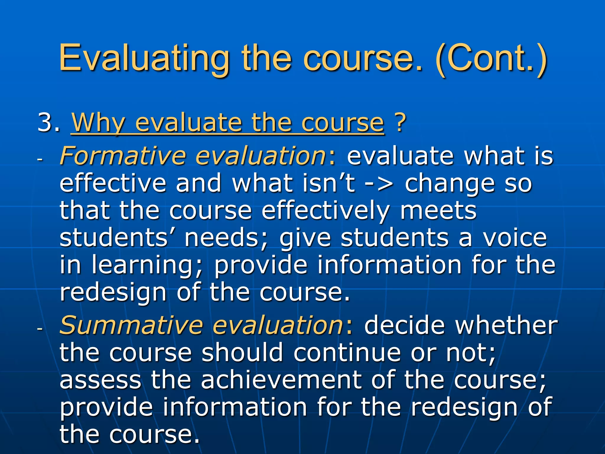 Evaluating the course. (Cont.)
3. Why evaluate the course ?
- Formative evaluation: evaluate what is
effective and what isn’t -> change so
that the course effectively meets
students’ needs; give students a voice
in learning; provide information for the
redesign of the course.
- Summative evaluation: decide whether
the course should continue or not;
assess the achievement of the course;
provide information for the redesign of
the course.
 