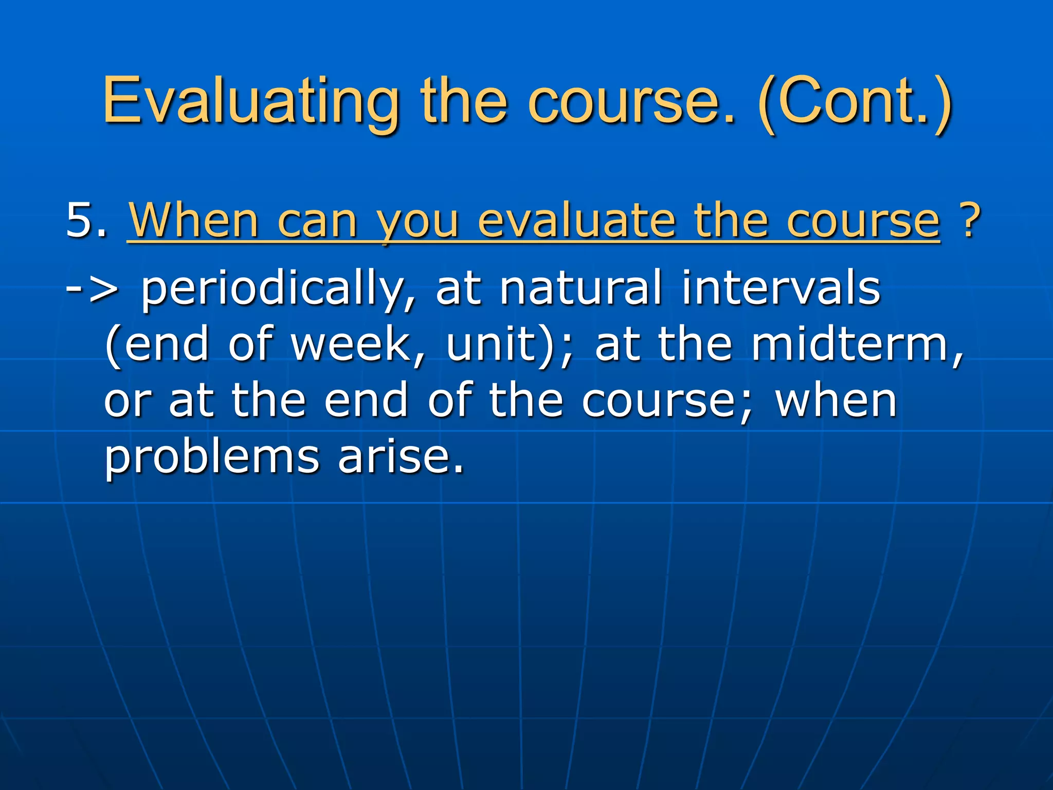 Evaluating the course. (Cont.)
5. When can you evaluate the course ?
-> periodically, at natural intervals
(end of week, unit); at the midterm,
or at the end of the course; when
problems arise.
 
