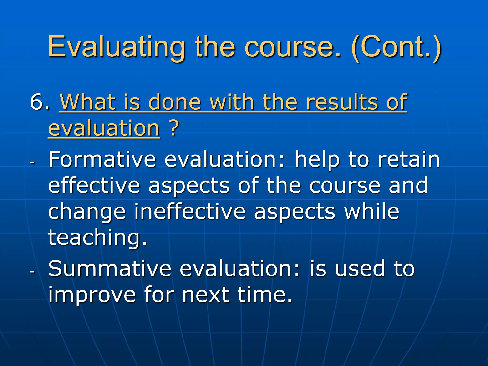 Evaluating the course. (Cont.)
6. What is done with the results of
evaluation ?
- Formative evaluation: help to retain
effective aspects of the course and
change ineffective aspects while
teaching.
- Summative evaluation: is used to
improve for next time.
 