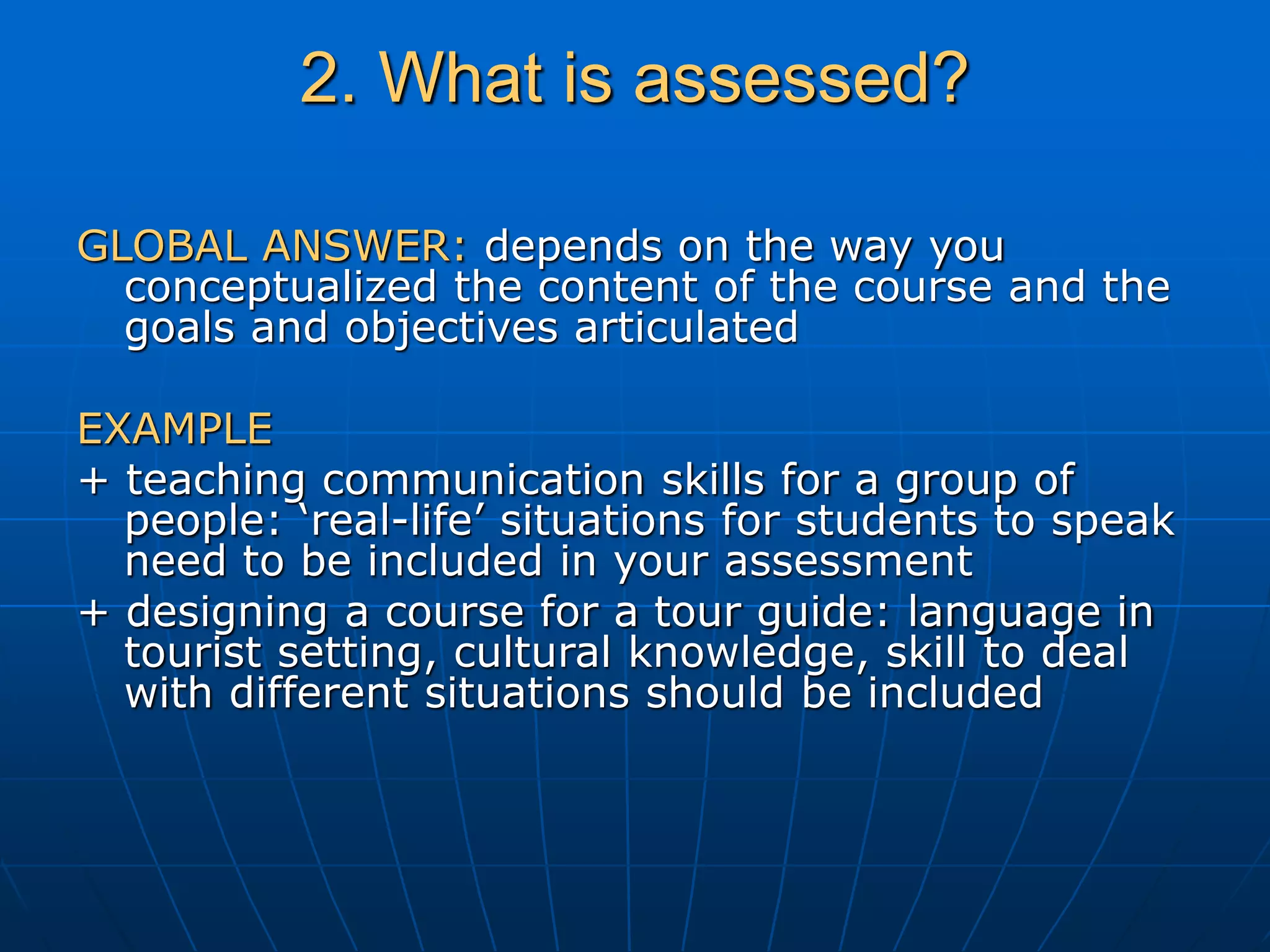2. What is assessed?
GLOBAL ANSWER: depends on the way you
conceptualized the content of the course and the
goals and objectives articulated
EXAMPLE
+ teaching communication skills for a group of
people: ‘real-life’ situations for students to speak
need to be included in your assessment
+ designing a course for a tour guide: language in
tourist setting, cultural knowledge, skill to deal
with different situations should be included
 