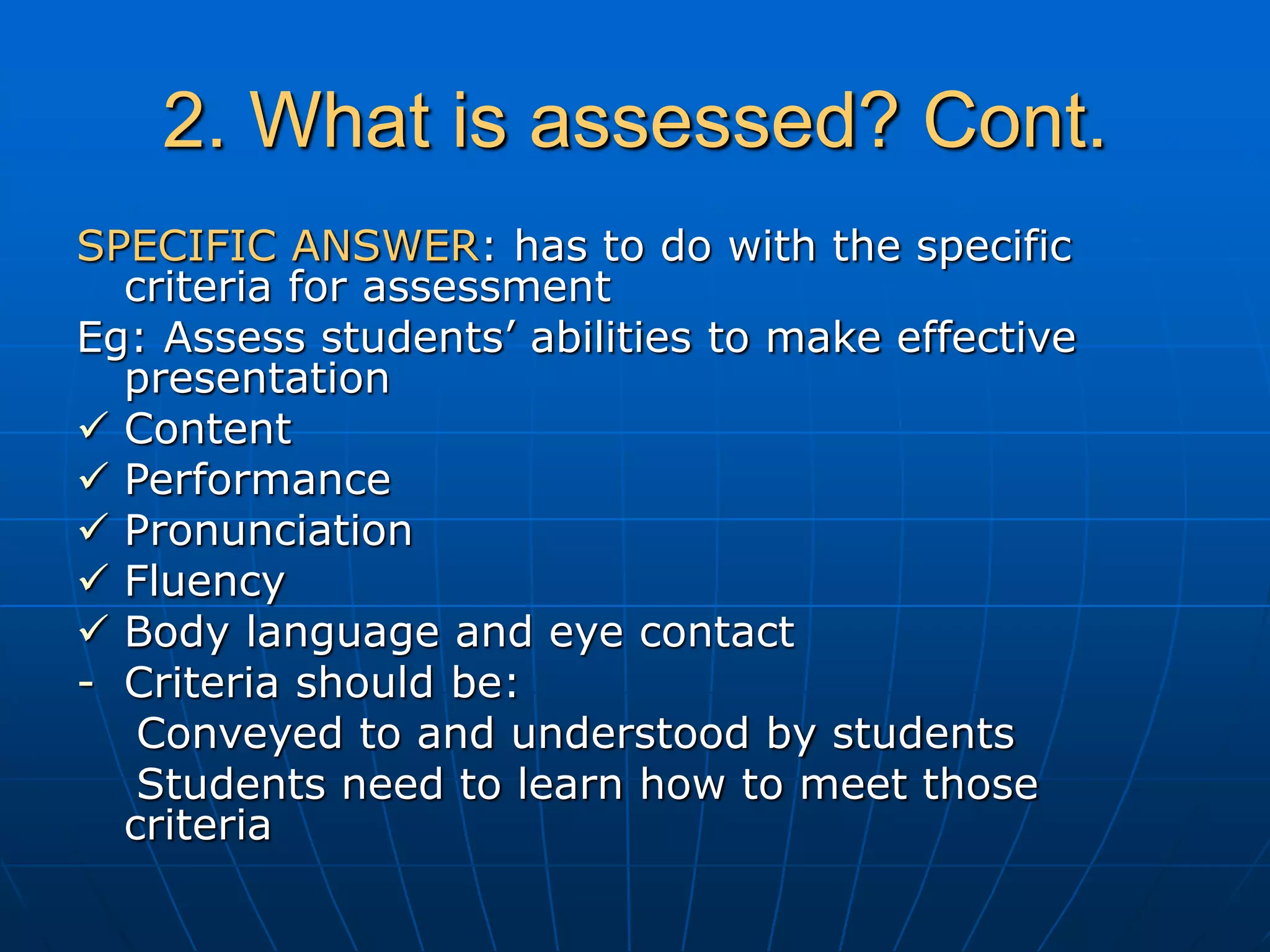 2. What is assessed? Cont.
SPECIFIC ANSWER: has to do with the specific
criteria for assessment
Eg: Assess students’ abilities to make effective
presentation
 Content
 Performance
 Pronunciation
 Fluency
 Body language and eye contact
- Criteria should be:
Conveyed to and understood by students
Students need to learn how to meet those
criteria
 