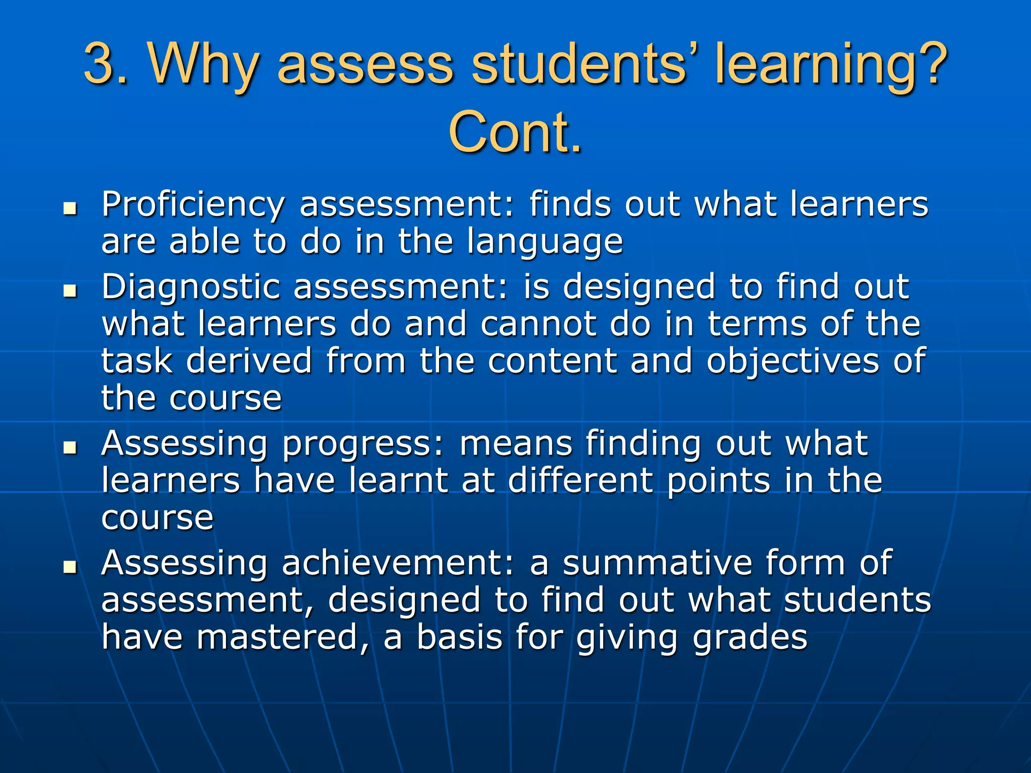 3. Why assess students’ learning?
Cont.
 Proficiency assessment: finds out what learners
are able to do in the language
 Diagnostic assessment: is designed to find out
what learners do and cannot do in terms of the
task derived from the content and objectives of
the course
 Assessing progress: means finding out what
learners have learnt at different points in the
course
 Assessing achievement: a summative form of
assessment, designed to find out what students
have mastered, a basis for giving grades
 