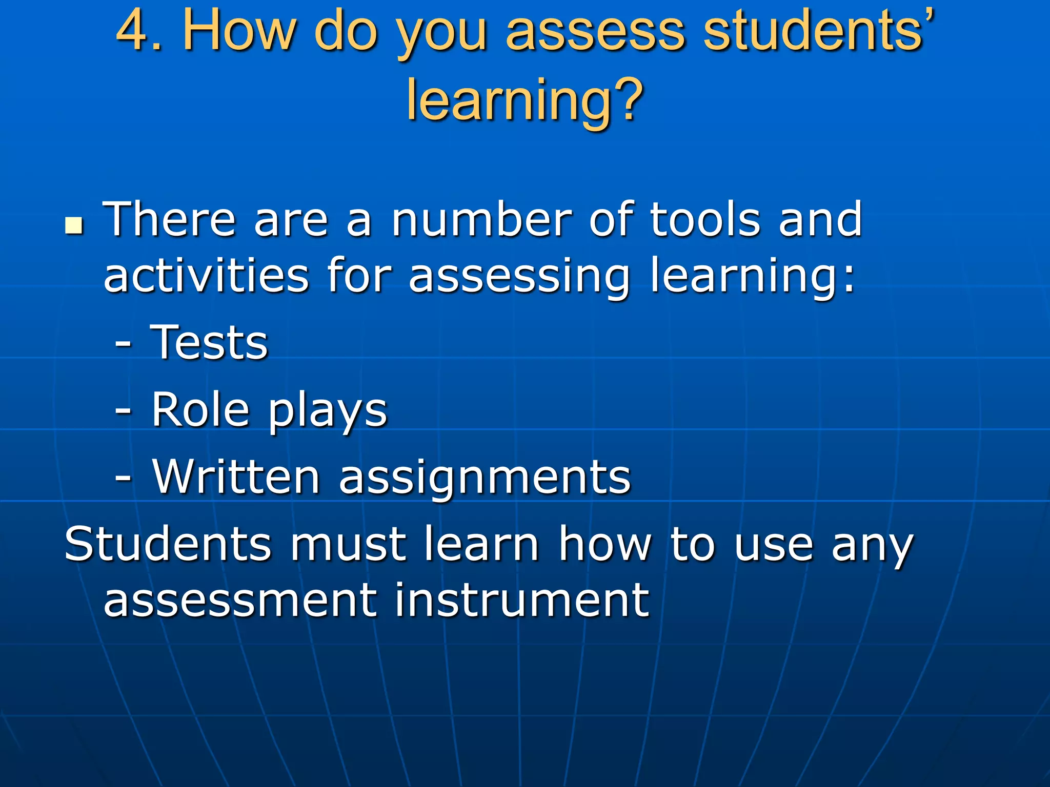 4. How do you assess students’
learning?
 There are a number of tools and
activities for assessing learning:
- Tests
- Role plays
- Written assignments
Students must learn how to use any
assessment instrument
 