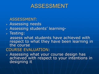 ASSESSMENT
ASSESSMENT:
 Assessing needs
 Assessing students’ learning-
 Testing:
assess what students have achieved with
respect to what they have been learning in
the course
COURSE EVALUATION:
 Assessing what your course design has
achieved with respect to your intentions in
designing it
 
