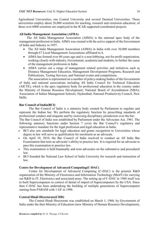 UGC NET Resources: Unit X: Higher Education System 10
Resources compiled by Dr. K. Thiyagu, CUKerala
Agricultural Universities, one Central University and several Deemed Universities. These
universities employ about 26,000 scientists for teaching, research and extension education; of
these over 6000 scientists are employed in the ICAR supported coordinated projects.
All India Management Association (AIMA)
The All India Management Association (AIMA) is the national apex body of the
management profession in India. AIMA was created with the active support of the Government
of India and Industry in 1957.
 The All India Management Association (AIMA) in India with over 30,000 members
through 67 Local Management Associations affiliated to it.
 AIMA has formed over 60 years ago and is a non-lobbying, not for profit organization,
working closely with industry, Government, academia and students, to further the cause
of the management profession in India
 AIMA carries out a range of management related activities and initiatives such as
Distance Management Education, Management Development Programs, Research and
Publications, Testing Services, and National events and competitions.
The association is represented on a number of policy-making bodies of the Government
of India and national associations including All India Council for Technical Education
(AICTE), which is the apex regulatory body for professional education in the country under
the Ministry of Human Resource Development; National Board of Accreditation (NBA);
Association of Indian Management Schools, Hyderabad; National Productivity Council, New
Delhi.
Bar Council of India(BCI)
The Bar Council of India is a statutory body created by Parliament to regulate and
represent the Indian bar. We perform the regulatory function by prescribing standards of
professional conduct and etiquette and by exercising disciplinary jurisdiction over the bar.
The Bar Council of India was established by Parliament under the Advocates Act, 1961. The
following statutory functions under Section 7 cover the Bar Council’s regulatory and
representative mandate for the legal profession and legal education in India.
 BCI also sets standards for legal education and grants recognition to Universities whose
degree in law will serve as qualification for enrolment as an advocate.
 On April 10, 2010, the Bar Council of India resolved to conduct an All India Bar
Examination that tests an advocate’s ability to practice law. It is required for an advocate to
pass this examination to practice law.
 This examination is held biannually and tests advocates on the substantive and procedural
law.
 BCI founded the National Law School of India University for research and instruction of
law.
Centre for Development of Advanced Computing(C-DAC)
Centre for Development of Advanced Computing (C-DAC) is the premier R&D
organization of the Ministry of Electronics and Information Technology (MeitY) for carrying
out R&D in IT, Electronics and associated areas. The setting up of C-DAC in 1988 itself was
to built Supercomputers in context of denial of import of Supercomputers by the USA. Since
then C-DAC has been undertaking the building of multiple generations of Supercomputer
starting from PARAM with 1 GF in 1988.
Central Hindi Directorate(CHD)
The Central Hindi Directorate was established on March 1, 1960, by Government of
India under the then Ministry of Education (now Ministry of Human Resource Development),
 