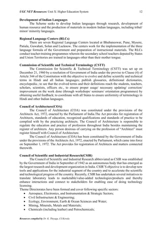 UGC NET Resources: Unit X: Higher Education System 12
Resources compiled by Dr. K. Thiyagu, CUKerala
Development of Indian Languages
The Scheme seeks to develop Indian languages through research, development of
human resource and the production of materials in modern Indian languages, including tribal/
minor/ minority languages.
Regional Language Centers (RLCs)
There are seven Regional Language Centers located at Bhubaneswar, Pune, Mysore,
Patiala, Guwahati, Solan and Lucknow. The centers work for the implementation of the three
language formula of the Government and preparation of instructional materials. The RLCs
conduct teacher-training programmes wherein the secondary school teachers deputed by States
and Union Territories are trained in languages other than their mother tongue.
Commission of Scientific and Technical Terminology (CSTT)
The Commission for Scientific & Technical Terminology (CSTT) was set up on
December 21, 1960 by a resolution of Government of India under the proviso to Clause (4) of
Article 344 of the Constitution with the objective to evolve and define scientific and technical
terms in Hindi and all Indian languages; publish glossaries, definitional dictionaries,
encyclopedia.; to see that the evolved terms and their definitions reach the students, teachers,
scholars, scientists, officers etc., to ensure proper usage/ necessary updating/ correction/
improvement on the work done (through workshops/ seminars/ orientation programmes) by
obtaining useful feedback; to coordinate with all States to ensure uniformity of terminology in
Hindi and other Indian languages.
Council of Architecture(COA)
The Council of Architecture (COA) was constituted under the provisions of the
Architects Act, 1972, enacted by the Parliament of India.The Act provides for registration of
Architects, standards of education, recognized qualifications and standards of practice to be
complied with by the practicing architects. The Council of Architecture is responsible to
regulate the education and practice of profession throughout India besides maintaining the
register of architects. Any person desirous of carrying on the profession of “Architect” must
register himself with Council of Architecture.
The Council of Architecture (COA) has been constituted by the Government of India
under the provisions of the Architects Act, 1972, enacted by Parliament, which came into force
on September 1, 1972. The Act provides for registration of Architects and matters connected
therewith.
Council of Scientific and Industrial Research(CSIR)
The Council of Scientific and Industrial Research abbreviated as CSIR was established
by the Government of India in September of 1942 as an autonomous body that has emerged as
the largest research and development organization in India. CSIR’S objective is to develop new
tools and applications for the industrial segment of the country and to accelerate the scientific
and technological progress of the country. Recently, CSIR has undertaken several initiatives to
translate laboratory leads to marketable/value-added technologies/products and thereby
enhance interactions and connect to stakeholders for enabling ease of doing technology
licensing.
Theme Directorates have been formed and cover following specific sectors:
 Aerospace, Electronics, and Instrumentation & Strategic Sectors;
 Civil Infrastructure & Engineering;
 Ecology, Environment, Earth & Ocean Sciences and Water;
 Mining, Minerals, Metals and Materials;
 Chemicals (including leather) and Petrochemicals;
 