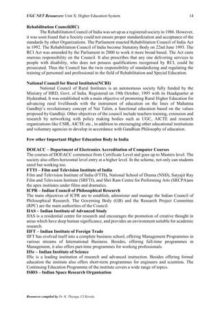 UGC NET Resources: Unit X: Higher Education System 14
Resources compiled by Dr. K. Thiyagu, CUKerala
Rehabilitation Council(RC)
The Rehabilitation Council of India was set up as a registered society in 1986. However,
it was soon found that a Society could not ensure proper standardization and acceptance of the
standards by other Organizations. The Parliament enacted Rehabilitation Council of India Act
in 1992. The Rehabilitation Council of India become Statutory Body on 22nd June 1993. The
RCI Act was amended by the Parliament in 2000 to work it more broad based. The Act casts
onerous responsibility on the Council. It also prescribes that any one delivering services to
people with disability, who does not possess qualifications recognised by RCI, could be
prosecuted. Thus the Council has the twin responsibility of standardizing and regulating the
training of personnel and professional in the field of Rehabilitation and Special Education.
National Council for Rural Institutes(NCRI)
National Council of Rural Institutes is an autonomous society fully funded by the
Ministry of HRD, Govt. of India. Registered on 19th October, 1995 with its Headquarter at
Hyderabad, It was established with a main objective of promoting Rural Higher Education for
advancing rural livelihoods with the instrument of education on the lines of Mahatma
Gandhiji’s revolutionary concept of Nai Talim, a functional education based on the values
proposed by Gandhiji. Other objectives of the council include teachers training, extension and
research by networking with policy making bodies such as UGC, AICTE and research
organizations like CSIR, AICTE etc., in addition to encouraging other educational institutions
and voluntary agencies to develop in accordance with Gandhian Philosophy of education.
Few other Important Higher Education Body in India
DOEACC – Department of Electronics Accreditation of Computer Courses
The courses of DOEACC commence from Certificate Level and goes up to Masters level. The
society also offers horizontal level entry at a higher level. In the scheme, not only can students
enrol but working too.
FTTI – Film and Television Institute of India
Film and Television Institute of India (FTTI), National School of Drama (NSD), Satyajit Ray
Film and Television Institute (SRFTI), and Shri Ram Centre for Performing Arts (SRCPA)are
the apex institutes under films and dramatics.
ICPR – Indian Council of Philosophical Research
The main objectives of ICPR are to establish, administer and manage the Indian Council of
Philosophical Research. The Governing Body (GB) and the Research Project Committee
(RPC) are the main authorities of the Council.
IIAS – Indian Institute of Advanced Study
IIAS is a residential centre for research and encourages the promotion of creative thought in
areas which have deep human significance, and provides an environment suitable for academic
research.
IIFT – Indian Institute of Foreign Trade
IIFT has evolved itself into a complete business school, offering Management Programmes in
various streams of International Business. Besides, offering full-time programmes in
Management, it also offers part-time programmes for working professionals.
IISc – Indian Institute of Science
IISc is a leading institution of research and advanced instruction. Besides offering formal
education the institute also offers short-term programmes for engineers and scientists. The
Continuing Education Programme of the institute covers a wide range of topics.
ISRO – Indian Space Research Organisation
 
