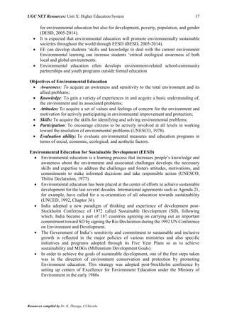 UGC NET Resources: Unit X: Higher Education System 17
Resources compiled by Dr. K. Thiyagu, CUKerala
for environmental education but also for development, poverty, population, and gender
(DESD, 2005-2014).
 It is expected that environmental education will promote environmentally sustainable
societies throughout the world through EESD (DESD, 2005-2014).
 EE can develop students ‘skills and knowledge to deal with the current environment
Environmental learning can increase students ‘critical ecological awareness of both
local and global environments.
 Environmental education often develops environment-related school-community
partnerships and youth programs outside formal education
Objectives of Environmental Education
 Awareness: To acquire an awareness and sensitivity to the total environment and its
allied problems;
 Knowledge: To gain a variety of experiences in and acquire a basic understanding of,
the environment and its associated problems;
 Attitudes: To acquire a set of values and feelings of concern for the environment and
motivation for actively participating in environmental improvement and protection;
 Skills: To acquire the skills for identifying and solving environmental problems;
 Participation: To encourage citizens to be actively involved at all levels in working
toward the resolution of environmental problems (UNESCO, 1978).
 Evaluation ability: To evaluate environmental measures and education programs in
terms of social, economic, ecological, and aesthetic factors.
Environmental Education for Sustainable Development (EESD)
 Environmental education is a learning process that increases people’s knowledge and
awareness about the environment and associated challenges develops the necessary
skills and expertise to address the challenges and fosters attitudes, motivations, and
commitments to make informed decisions and take responsible action (UNESCO,
Tbilisi Declaration, 1977).
 Environmental education has been placed at the center of efforts to achieve sustainable
development for the last several decades. International agreements such as Agenda 21,
for example, have called for a re-orientation of all education towards sustainability
(UNCED, 1992, Chapter 36).
 India adopted a new paradigm of thinking and experience of development post-
Stockholm Conference of 1972 called Sustainable Development (SD), following
which, India became a part of 187 countries agreeing on carrying out an important
commitment toward SD by signing the Rio Declaration during the 1992 UN Conference
on Environment and Development.
 The Government of India’s sensitivity and commitment to sustainable and inclusive
growth is reflected in the major policies of various ministries and also specific
initiatives and programs adopted through its Five Year Plans so as to achieve
sustainability and MDGs (Millennium Development Goals).
 In order to achieve the goals of sustainable development, one of the first steps taken
was in the direction of environment conservation and protection by promoting
Environment education. This strategy was adopted post-Stockholm conference by
setting up centers of Excellence for Environment Education under the Ministry of
Environment in the early 1980s
 