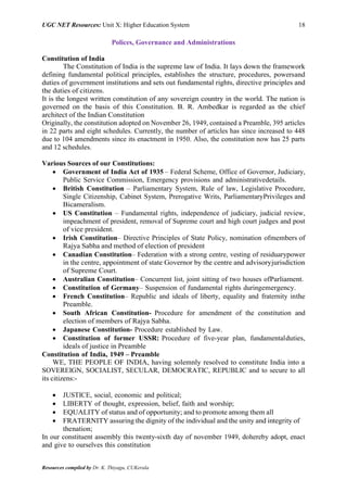 UGC NET Resources: Unit X: Higher Education System 18
Resources compiled by Dr. K. Thiyagu, CUKerala
Polices, Governance and Administrations
Constitution of India
The Constitution of India is the supreme law of India. It lays down the framework
defining fundamental political principles, establishes the structure, procedures, powersand
duties of government institutions and sets out fundamental rights, directive principles and
the duties of citizens.
It is the longest written constitution of any sovereign country in the world. The nation is
governed on the basis of this Constitution. B. R. Ambedkar is regarded as the chief
architect of the Indian Constitution
Originally, the constitution adopted on November 26, 1949, contained a Preamble, 395 articles
in 22 parts and eight schedules. Currently, the number of articles has since increased to 448
due to 104 amendments since its enactment in 1950. Also, the constitution now has 25 parts
and 12 schedules.
Various Sources of our Constitutions:
 Government of India Act of 1935 – Federal Scheme, Office of Governor, Judiciary,
Public Service Commission, Emergency provisions and administrativedetails.
 British Constitution – Parliamentary System, Rule of law, Legislative Procedure,
Single Citizenship, Cabinet System, Prerogative Writs, ParliamentaryPrivileges and
Bicameralism.
 US Constitution – Fundamental rights, independence of judiciary, judicial review,
impeachment of president, removal of Supreme court and high court judges and post
of vice president.
 Irish Constitution– Directive Principles of State Policy, nomination ofmembers of
Rajya Sabha and method of election of president
 Canadian Constitution– Federation with a strong centre, vesting of residuarypower
in the centre, appointment of state Governor by the centre and advisoryjurisdiction
of Supreme Court.
 Australian Constitution– Concurrent list, joint sitting of two houses ofParliament.
 Constitution of Germany– Suspension of fundamental rights duringemergency.
 French Constitution– Republic and ideals of liberty, equality and fraternity inthe
Preamble.
 South African Constitution- Procedure for amendment of the constitution and
election of members of Rajya Sabha.
 Japanese Constitution- Procedure established by Law.
 Constitution of former USSR: Procedure of five-year plan, fundamentalduties,
ideals of justice in Preamble
Constitution of India, 1949 – Preamble
WE, THE PEOPLE OF INDIA, having solemnly resolved to constitute India into a
SOVEREIGN, SOCIALIST, SECULAR, DEMOCRATIC, REPUBLIC and to secure to all
its citizens:-
 JUSTICE, social, economic and political;
 LIBERTY of thought, expression, belief, faith and worship;
 EQUALITY of status and of opportunity; and to promote among them all
 FRATERNITY assuring the dignity of the individual and the unity and integrity of
thenation;
In our constituent assembly this twenty-sixth day of november 1949, dohereby adopt, enact
and give to ourselves this constitution
 