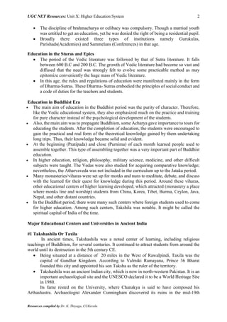 UGC NET Resources: Unit X: Higher Education System 2
Resources compiled by Dr. K. Thiyagu, CUKerala
 The discipline of brahmacharya or celibacy was compulsory. Though a married youth
was entitled to get an education, yet he was denied the right of being a residential pupil.
 Broadly there existed three types of institutions namely Gurukulas,
Parishads(Academies) and Sammelans (Conferences) in that age.
Education in the Sturas and Epics
 The period of the Vedic literature was followed by that of Sutra literature. It falls
between 600 B.C and 200 B.C. The growth of Vedic literature had become so vast and
diffused that the need was strongly felt to evolve some practicable method as may
epitomize conveniently the huge mass of Vedic literature.
 In this age, the rules and regulations of education were manifested mainly in the form
of Dharma-Sutras. These Dharma- Sutras embodied the principles of social conduct and
a code of duties for the teachers and students.
Education in Buddhist Era
 The main aim of education in the Buddhist period was the purity of character. Therefore,
like the Vedic educational system, they also emphasized much on the practice and training
for pure character instead of the psychological development of the students.
 Also, the main aim was to propagate Buddhism, some Acharya gave importance to tours for
educating the students. After the completion of education, the students were encouraged to
gain the practical and real form of the theoretical knowledge gained by them undertaking
long trips. Thus, their knowledge became solid and evident.
 At the beginning (Pratipada) and close (Purnima) of each month learned people used to
assemble together. This type of assembling together was a very important part of Buddhist
education.
 In higher education, religion, philosophy, military science, medicine, and other difficult
subjects were taught. The Vedas were also studied for acquiring comparative knowledge;
nevertheless, the Atharvaveda was not included in the curriculum up to the Jataka period.
 Many monasteries/viharas were set up for monks and nuns to meditate, debate, and discuss
with the learned for their quest for knowledge during this period. Around these viharas,
other educational centers of higher learning developed, which attracted (monastery a place
where monks line and worship) students from China, Korea, Tibet, Burma, Ceylon, Java,
Nepal, and other distant countries.
 In the Buddhist period, there were many such centers where foreign students used to come
for higher education. Among such centers, Takshila was notable. It might be called the
spiritual capital of India of the time.
Major Educational Centers and Universities in Ancient India
#1 Takshashila Or Taxila
In ancient times, Takshashila was a noted center of learning, including religious
teachings of Buddhism, for several centuries. It continued to attract students from around the
world until its destruction in the 5th century CE.
 Being situated at a distance of 20 miles in the West of Rawalpindi, Taxila was the
capital of Gandhar Kingdom. According to Valmiki Ramayana, Prince 36 Bharat
founded this city and appointed his son Taksha as the ruler of the territory.
 Takshashila was an ancient Indian city, which is now in north-western Pakistan. It is an
important archaeological site and the UNESCO declared it to be a World Heritage Site
in 1980.
Its fame rested on the University, where Chanakya is said to have composed his
Arthashastra. Archaeologist Alexander Cunningham discovered its ruins in the mid-19th
 