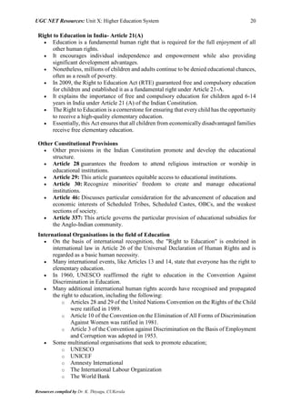 UGC NET Resources: Unit X: Higher Education System 20
Resources compiled by Dr. K. Thiyagu, CUKerala
Right to Education in India- Article 21(A)
 Education is a fundamental human right that is required for the full enjoyment of all
other human rights.
 It encourages individual independence and empowerment while also providing
significant development advantages.
 Nonetheless, millions of children and adults continue to be denied educational chances,
often as a result of poverty.
 In 2009, the Right to Education Act (RTE) guaranteed free and compulsory education
for children and established it as a fundamental right under Article 21-A.
 It explains the importance of free and compulsory education for children aged 6-14
years in India under Article 21 (A) of the Indian Constitution.
 The Right to Education is a cornerstone for ensuring that every child has the opportunity
to receive a high-quality elementary education.
 Essentially, this Act ensures that all children from economically disadvantaged families
receive free elementary education.
Other Constitutional Provisions
 Other provisions in the Indian Constitution promote and develop the educational
structure.
 Article 28 guarantees the freedom to attend religious instruction or worship in
educational institutions.
 Article 29: This article guarantees equitable access to educational institutions.
 Article 30: Recognize minorities' freedom to create and manage educational
institutions.
 Article 46: Discusses particular consideration for the advancement of education and
economic interests of Scheduled Tribes, Scheduled Castes, OBCs, and the weakest
sections of society.
 Article 337: This article governs the particular provision of educational subsidies for
the Anglo-Indian community.
International Organisations in the field of Education
 On the basis of international recognition, the "Right to Education" is enshrined in
international law in Article 26 of the Universal Declaration of Human Rights and is
regarded as a basic human necessity.
 Many international events, like Articles 13 and 14, state that everyone has the right to
elementary education.
 In 1960, UNESCO reaffirmed the right to education in the Convention Against
Discrimination in Education.
 Many additional international human rights accords have recognised and propagated
the right to education, including the following:
o Articles 28 and 29 of the United Nations Convention on the Rights of the Child
were ratified in 1989.
o Article 10 of the Convention on the Elimination of All Forms of Discrimination
Against Women was ratified in 1981.
o Article 3 of the Convention against Discrimination on the Basis of Employment
and Corruption was adopted in 1953.
 Some multinational organisations that seek to promote education;
o UNESCO
o UNICEF
o Amnesty International
o The International Labour Organization
o The World Bank
 