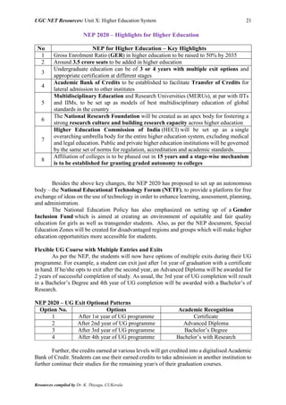 UGC NET Resources: Unit X: Higher Education System 21
Resources compiled by Dr. K. Thiyagu, CUKerala
NEP 2020 – Highlights for Higher Education
No NEP for Higher Education – Key Highlights
1 Gross Enrolment Ratio (GER) in higher education to be raised to 50% by 2035
2 Around 3.5 crore seats to be added in higher education
3
Undergraduate education can be of 3 or 4 years with multiple exit options and
appropriate certification at different stages
4
Academic Bank of Credits to be established to facilitate Transfer of Credits for
lateral admission to other institutes
5
Multidisciplinary Education and Research Universities (MERUs), at par with IITs
and IIMs, to be set up as models of best multidisciplinary education of global
standards in the country
6
The National Research Foundation will be created as an apex body for fostering a
strong research culture and building research capacity across higher education
7
Higher Education Commission of India (HECI) will be set up as a single
overarching umbrella body for the entire higher education system, excluding medical
and legal education. Public and private higher education institutions will be governed
by the same set of norms for regulation, accreditation and academic standards.
8
Affiliation of colleges is to be phased out in 15 years and a stage-wise mechanism
is to be established for granting graded autonomy to colleges
Besides the above key changes, the NEP 2020 has proposed to set up an autonomous
body – the National Educational Technology Forum (NETF), to provide a platform for free
exchange of ideas on the use of technology in order to enhance learning, assessment, planning,
and administration.
The National Education Policy has also emphasized on setting up of a Gender
Inclusion Fund which is aimed at creating an environment of equitable and fair quality
education for girls as well as transgender students. Also, as per the NEP document, Special
Education Zones will be created for disadvantaged regions and groups which will make higher
education opportunities more accessible for students.
Flexible UG Course with Multiple Entries and Exits
As per the NEP, the students will now have options of multiple exits during their UG
programme. For example, a student can exit just after 1st year of graduation with a certificate
in hand. If he/she opts to exit after the second year, an Advanced Diploma will be awarded for
2 years of successful completion of study. As usual, the 3rd year of UG completion will result
in a Bachelor’s Degree and 4th year of UG completion will be awarded with a Bachelor’s of
Research.
NEP 2020 – UG Exit Optional Patterns
Option No. Options Academic Recognition
1 After 1st year of UG programme Certificate
2 After 2nd year of UG programme Advanced Diploma
3 After 3rd year of UG programme Bachelor’s Degree
4 After 4th year of UG programme Bachelor’s with Research
Further, the credits earned at various levels will get credited into a digitalised Academic
Bank of Credit. Students can use their earned credits to take admission in another institution to
further continue their studies for the remaining year/s of their graduation courses.
 