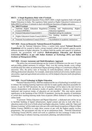UGC NET Resources: Unit X: Higher Education System 22
Resources compiled by Dr. K. Thiyagu, CUKerala
HECI – A Single Regulatory Body with 4 Verticals
As per the National Education Policy (NEP) 2020, a single regulatory body will guide
Higher Education in India. The regulatory body named as Higher Education Commission of
India (HECI) will have 4 verticals to deal with different functions of higher education.
No HECI Vertical Function
1
National Higher Education Regulatory
Council (NHERC)
Creating and Implementing Higher
Education regulation
2 General Education Council (GEC) Standard setting for academia
3 Higher Education Grants Council (HEGC)
For funding academic and research
activities
4 National Accreditation Council (NAC) Accreditation to academic institutions
NEP 2020 – Focus on Research: National Research Foundation
As per the National Education Policy, a central body named National Research
Foundation will be created to build a strong research culture and research capacity across
different domains in higher education. To enhance both the quality and capacity of academic
research, the government will establish Multi-disciplinary Education and Research
Universities (MERUs), at par with Indian Institutes of Technology (IITs) and Indian
Institutes of Management (IIMs).
NEP 2020 – Greater Autonomy and Multi-Disciplinary Approach
The policy has envisioned phasing out the system of affiliation over the next 15 years
and providing graded autonomy to colleges. Thus, over the coming decade, every college
would develop into either an autonomous degree-granting college or a constituent college of a
university. Also, the policy aims at focusing on multi-disciplinary culture in institutions
offering professional education. For example, stand-alone technical universities, health science
universities, legal and agricultural universities etc will be helped to become multi-disciplinary
institutions.
NEP 2020 – Use of Technology in Higher Education
National Education Policy 2020 has emphasised the use of technology in multiple ways
to enhance the teaching-learning experience and also to make quality education accessible for
masses. As per the NEP document, the use of technology will be taken to the next level to
“ensure preparedness with alternative modes of quality education whenever and wherever
traditional and in-person modes of education are not possible.” This step carries special
significance in the backdrop of the COVID 19 pandemic, forcing the majority of institutions
to switch their teaching-learning mode from in-person offline method to virtual learning in
online mode.
To promote ‘Online Education and Digital Education’, a dedicated unit will be set up
to facilitate building of digital infrastructure, digital content and also to look after the e-
education needs at the level of both school and higher education. Further, under the ‘Open and
Distance Learning’ will be made more relevant with credit-based recognition of Massive Open
Online Courses (MOOCs) to make these courses at par with the highest quality in-class
programmes. The government will also set up an autonomous body – National Educational
Technology Forum (NETF), which will work as a platform for free exchange of ideas on the
use of technology to enhance learning, assessment, planning, and administration.
 