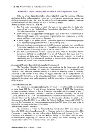 UGC NET Resources: Unit X: Higher Education System 5
Resources compiled by Dr. K. Thiyagu, CUKerala
Evolution of Higher Learning and Research in Post-Independence India
India has always been identified as a knowledge hub since the beginning of human
civilization. Indian higher education system has been witnessing metamorphic changes and
challenges through the years, i.e., from the ancient Gurukul system to the modern technology-
based learning system have changed the lives of millions of people.
Radhakrishnan Commission (1948-49)
 The first major commission to study the state of the universities in India after
independence was the Radhakrishnan Commission (also known as the University
Education Commission) in 1948-49.
 The Commission was appointed with the specific aim ‘to report on Indian University
Education and suggest improvements and extensions that may be desirable to suit the
present and future requirements of the country’.
 A major chapter in the Radhakrishnan Commission report was devoted to the problem
of the medium (language) of instruction at the university level.
 The most significant recommendation of the Commission was that a University Grants
Commission modeled on the University Grants Committee in Great Britain be set up as
a liaison between the central government and the universities.
 This last recommendation became a reality in 1956 when the University Grants
Commission (UGC) was established by an act of Parliament that stated that “The
Constitution of India vests Parliament with the exclusive authority in regard to
coordination and determination of standards in institutions of higher education and
research and scientific and technical institutions.”
Secondary Education Commission ( Mudaliar Commission)
The Secondary Education Commission was appointed by the Government of India
Resolution on 23rd September 1952 under the Chairmanship of Dr. A. Lakshmanaswami
Mudaliar, Vice-Chancellor, Madras University to examine the prevailing system of secondary
education in the country. It was aimed to suggest measures for its reorganization and
improvement with reference to the aims, organization and content of secondary education, its
relationship to primary and higher education, and the interrelation of secondary schools of
different types.
Kothari Commission 1964
The Commission was appointed under the provision of a resolution of the Government
of India, dated 14th July, 1964and it began its task on October 2, 1964. The Commission
included eminent educationists in diverse fields from India and abroad. It consisted of total 17
members, where 14 members, 1 member – secretary, 1 Associate – Secretary, and Dr. D.S.
Kothari, chairman of the U.G.C. was appointed as the chairman of the commission. Therefore,
it is also known as the Kothari Commission. The Commission submitted its report to the
Government on June 29, 1966. It was laid on the Table of the House on August 29, 1966.The
report of the Commission is a voluminous document of about 700 pages. It has been hailed as
referred for all change and reform in Education.
Ramamurthy Review Committee-
The committee to review the National Policy on Education 1986, was formed on 7
November 1990 with Acharya Ramamurthy as Chairman and sixteen others as members. This
Committee ‘s report bears the title ―Towards an Enlightened and Humane Society‖. The
Committee was appointed to review the National Policy on Education 1986 and make
recommendations regarding the revision of the policy and action necessary for the
implementation of the revised policy within a time frame.
 