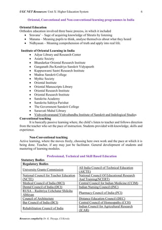 UGC NET Resources: Unit X: Higher Education System 6
Resources compiled by Dr. K. Thiyagu, CUKerala
Oriental, Conventional and Non-conventional learning programmes in India
Oriental Education
Orthodox education involved three basic process, in which it included
 Sravana’ – Sage of acquiring knowledge of Shrutis by listening
 Manana – Meaning pupils to think, analyse themselves about what they heard
 Nidhyasan – Meaning comprehension of truth and apply into real life.
Institute of Oriental Learning in India
 Adyar Library and Research Center
 Asiatic Society
 Bhandarkar Oriental Research Institute
 Ganganath Jha Kendriya Sanskrit Vidyapeeth
 Kuppuswami Sastri Research Institute
 Madras Sanskrit College
 Mythic Society
 Oriental Institute
 Oriental Manuscripts Library
 Oriental Research Institute
 Oriental Research Institute
 Sanskrita Academy
 Sanskrita Sahitya Parishat
 The Government Sanskrit College
 Sarasvati Mahal Library
 Vishveshvaranand Vishvabandhu Institute of Sanskrit and Indological Studies
Conventional teaching
It is basically passive learning where, the child’s listen to teacher and follows direction
from the teacher who set the pace of instruction. Students provided with knowledge, skills and
experience.
Non-Conventional teaching
Active learning, where the moves freely, choosing here own work and the pace at which it is
being done. Teacher, if any may just be facilitator. General development of students and
mastering of learning modules.
Professional, Technical and Skill Based Education
Statutory Bodies
Regulatory Bodies
University Grants Commission
All India Council of Technical Education
(AICTE)
National Council for Teacher Education
(NCTE)
National Council Of Educational Research
And Training(NCERT)
Medical Council of India (MCI) Central Council for Indian Medicine (CCIM)
Dental Council of India (DCI) Indian Nursing Council (INC)
RUSA – Rashtriya Uchchatar Shiksha
Abhiyan
Pharmacy Council of India (PCI)
Council of Architecture Distance Education Council (DEC)
Bar Council of India (BCI) Central Council of Homeopathy (CCH)
Rehabilitation Council of India
Indian Council for Agricultural Research
(ICAR)
 
