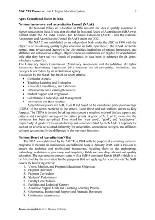 UGC NET Resources: Unit X: Higher Education System 7
Resources compiled by Dr. K. Thiyagu, CUKerala
Apex Educational Bodies in India
National Assessment and Accreditation Council (NAAC)
The National Policy on Education in 1986 initiated the idea of quality assurance in
higher education in India. It was after this that the National Board of Accreditation (NBA) was
formed under the All India Council for Technical Education (AICTE) and the National
Assessment and Accreditation Council (NAAC) under the UGC.
The NAAC was established as an independent body under the UGC in 1994 with the
objective of maintaining quality higher education in India. Specifically, the NAAC accredits
central, state, private, and Deemed-to-be-Universities, institutions of national importance, and
affiliated and autonomous colleges. Higher education institutions are eligible for accreditation
only after they have had two rounds of graduates, or have been in existence for six years;
whichever comes first.
The University Grants Commission (Mandatory Assessment and Accreditation of Higher
Educational Institutions) Regulations 2012 mandates that all universities, institutions, and
colleges be accredited by an accreditation agency.
Evaluation by the NAAC has based on seven criteria:
 Curricular Aspects
 Teaching-Learning and Evaluation
 Research, Consultancy, and Extension
 Infrastructure and Learning Resources
 Student Support and Progression
 Governance, Leadership, and Management
 Innovations and Best Practices
Accreditation grades are A, B, C, or D and based on the cumulative grade point average
(CGPA) of the scores received on the criteria listed above and sub-sections known as Key
Aspects. The CGPA is derived by taking into account a weighted score of the key aspects and
criteria, and a weighted average of the criteria points. A grade of A, B, or C, means that the
institution has been accredited. They stand for ‘very good’, ‘good’, and ‘satisfactory’,
respectively. A grade of D is unsatisfactory and is not accredited by the NAAC. The points for
each of the criteria are allotted differently for universities, autonomous colleges, and affiliated
colleges accounting for the difference in the way each functions.
National Board of Accreditation (NBA)
The NBA was established by the AICTE in 1994 with the purpose of evaluating technical
programs. It became an autonomous accreditation body in January 2010, with a mission to
ensure that technical and professional institutions, including those in the engineering,
technology, architecture, pharmacy, and hospitality fields are providing relevant and quality
education. The accreditation process starts with a Self-Assessment Report (SAR) which is to
be filled out by the institution for the programs that are applying for accreditation.The SAR
covers the following criteria:
1. Vision, Mission, and Program Educational Objectives
2. Program Outcomes
3. Program Curriculum
4. Students’ Performance
5. Faculty Contributions
6. Facilities and Technical Support
7. Academic Support Units and Teaching-Learning Process
8. Governance, Institutional Support and Financial Resources
9. Continuous Improvement
 