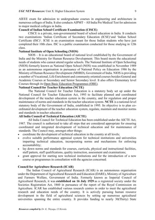 UGC NET Resources: Unit X: Higher Education System 9
Resources compiled by Dr. K. Thiyagu, CUKerala
AIEEE exam for admission to undergraduate courses in engineering and architecture in
numerous colleges of India. It also conducts AIPMT – All India Pre Medical Test for admission
to major medical colleges in India.
Council of Indian School Certificate Examination (CISCE)
CISCE is a private, non-governmental board of school education in India. It conducts
two examinations ‘Indian Certificate of Secondary Education (ICSE)‘and ‘Indian School
Certificate (ISC)‘. ICSE is an examination meant for those Indian students who have just
completed their 10th class. ISC is a public examination conducted for those studying in 12th
class.
National Institute of Open Schooling (NIOS)
NIOS – It is an educational board of national level established by the Government of
India and the Ministry for Human Resource Development. This board meets the educational
needs of students who cannot attend regular schools. The National Institute of Open Schooling
(NIOS) formerly known as National Open School (NOS) was established in November 1989
as an autonomous organisation in pursuance of National Policy on Education 1986 by the
Ministry of Human Resource Development (MHRD), Government of India. NIOS is providing
a number of Vocational, Life Enrichment and community oriented courses besides General and
Academic Courses at Secondary and Senior Secondary level. It also offers Elementary level
Courses through its Open Basic Education Programmes (OBE).
National Council for Teacher Education (NCTE)
The National Council for Teacher Education is a statutory body set up under the
National Council for Teacher Education Act, 1993 to facilitate planned and coordinated
development of the teacher education system in the country, and for regulation and proper
maintenance of norms and standards in the teacher education system. NCTE is a national-level
statutory body of the Government of India, established in 1995. Its objective is to plan co-
ordinated development of the teacher education system, regulate, maintain and monitor norms
and standards in teacher education.
All India Council of Technical Education (AICTE)
All India Council for Technical Education has been established under the AICTE Act,
1987. The council is authorized to take all steps that are considered appropriate for ensuring
coordinated and integrated development of technical education and for maintenance of
standards. The Council may, amongst other things:
 coordinate the development of technical education in the country at all levels;
 evolve suitable performance appraisal system for technical institutions and universities
imparting technical education, incorporating norms and mechanisms for enforcing
accountability;
 lay down norms and standards for courses, curricula, physical and instructional facilities,
staff pattern, staff qualifications, quality instruction, assessment and examinations;
 grant approval for starting new technical institutions and for the introduction of a new
course or programmes in consultation with the agencies concerned.
Council for Agriculture Research (ICAR)
The Indian Council of Agricultural Research (ICAR) is an autonomous organisation
under the Department of Agricultural Research and Education (DARE), Ministry of Agriculture
and Farmers Welfare, Government of India. Formerly known as Imperial Council of
Agricultural Research, it was established on 16 July 1929 as a registered society under the
Societies Registration Act, 1860 in pursuance of the report of the Royal Commission on
Agriculture. ICAR has established various research centres in order to meet the agricultural
research and education needs of the country. It is actively pursuing human resource
development in the field of agricultural sciences by setting up numerous agricultural
universities spanning the entire country. It provides funding to nearly 30(Thirty) State
 