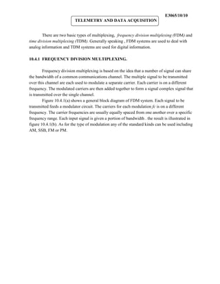 E3065/10/10
                           TELEMETRY AND DATA ACQUISITION


        There are two basic types of multiplexing, frequency division multiplexing (FDM) and
time division multiplexing (TDM). Generally speaking , FDM systems are used to deal with
analog information and TDM systems are used for digital information.

10.4.1 FREQUENCY DIVISION MULTIPLEXING.

        Frequency division multiplexing is based on the idea that a number of signal can share
the bandwidth of a common communications channel. The multiple signal to be transmitted
over this channel are each used to modulate a separate carrier. Each carrier is on a different
frequency. The modulated carriers are then added together to form a signal complex signal that
is transmitted over the single channel.
        Figure 10.4.1(a) shows a general block diagram of FDM system. Each signal to be
transmitted feeds a modulator circuit. The carriers for each modulation fc is on a different
frequency. The carrier frequencies are usually equally spaced from one another over a specific
frequency range. Each input signal is given a portion of bandwidth . the result is illustrated in
figure 10.4.1(b). As for the type of modulation any of the standard kinds can be used including
AM, SSB, FM or PM.
 