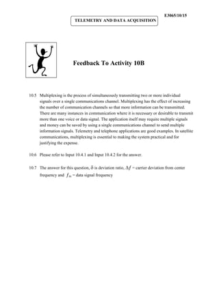E3065/10/15
                          TELEMETRY AND DATA ACQUISITION




                         Feedback To Activity 10B



10.5 Multiplexing is the process of simultaneously transmitting two or more individual
     signals over a single communications channel. Multiplexing has the effect of increasing
     the number of communication channels so that more information can be transmitted.
     There are many instances in communication where it is necessary or desirable to transmit
     more than one voice or data signal. The application itself may require multiple signals
     and money can be saved by using a single communications channel to send multiple
     information signals. Telemetry and telephone applications are good examples. In satellite
     communications, multiplexing is essential to making the system practical and for
     justifying the expense.

10.6 Please refer to Input 10.4.1 and Input 10.4.2 for the answer.


10.7 The answer for this question,  is deviation ratio,  = carrier deviation from center
      frequency and m = data signal frequency
 
