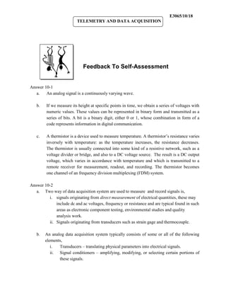 E3065/10/18
                          TELEMETRY AND DATA ACQUISITION




                              Feedback To Self-Assessment


Answer 10-1
   a.   An analog signal is a continuously varying wave.

   b.    If we measure its height at specific points in time, we obtain a series of voltages with
         numeric values. These values can be represented in binary form and transmitted as a
         series of bits. A bit is a binary digit, either 0 or 1, whose combination in form of a
         code represents information in digital communication.

   c.    A thermistor is a device used to measure temperature. A thermistor’s resistance varies
         inversely with temperature: as the temperature increases, the resistance decreases.
         The thermistor is usually connected into some kind of a resistive network, such as a
         voltage divider or bridge, and also to a DC voltage source. The result is a DC output
         voltage, which varies in accordance with temperature and which is transmitted to a
         remote receiver for measurement, readout, and recording. The thermistor becomes
         one channel of an frequency division multiplexing (FDM) system.

Answer 10-2
   a. Two way of data acquisition system are used to measure and record signals is,
         i. signals originating from direct measurement of electrical quantities, these may
             include dc and ac voltages, frequency or resistance and are typical found in such
             areas as electronic component testing, environmental studies and quality
             analysis work.
         ii. Signals originating from transducers such as strain gage and thermocouple.

   b.   An analog data acquisition system typically consists of some or all of the following
        elements,
           i.  Transducers – translating physical parameters into electrical signals.
           ii. Signal conditioners – amplifying, modifying, or selecting certain portions of
               these signals.
 