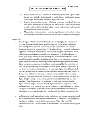 E3065/10/19
                           TELEMETRY AND DATA ACQUISITION


           iii.   Visual display devices – continuous monitoring of the input signals. These
                  devices may include single-channel or multi-channel oscilloscope, storage
                  oscilloscope, panel meters, numerical display and others.
           iv.    Graphic recording instruments – obtaining permanent records of the input
                  data. These instruments include stylus and ink recorders to provide continuous
                  records on paper chart, optical recording systems such as mirror galvanometer
                  recorders and ultraviolet recorders.
           v.     Magnetic tape instrumentation – acquiring input data, preserving their original
                  electrical form, and reproducing them at a later date for more detailed analysis

Answer 10-3
   a.   Refer to figure 10(c), the function of transducer is translate physical parameters to
        electrical signals acceptable by the acquisition system. Some typical parameters
        include temperature, pressure, acceleration, weight displacement, and velocity
        frequency, also may be measured directly. Signal conditioner ; generally includes the
        supporting circuitry for the transducer. This circuitry may provide excitation power,
        balancing circuits, and calibration elements. An example of signal conditioner is a
        strain- gage bridge balance and power supply unit. Scanner or multiplexer; accept
        multiple analog inputs and sequentially connects them to one measuring instrument.
        Signal converter; translates the analog signal to a form acceptable by the analog-to-
        digital converter. An example of signal converter is an amplifier for amplifying low-
        level voltages generated by thermocouples or strain gages. Analog to digital (A/D)
        converter ; converts the analog voltage to its equivalent digital form. The output of
        the A/D converter may be displayed visually and also available as voltage outputs in
        discrete steps for further processing or recording on a digital recorder. Auxiliary
        equipment; This section contains instruments for system programming functions and
        digital data processing. Typical auxiliary functions include linearizing and limit
        operation. These functions may be performed by individual instruments or by a
        digital computer. Digital recorder; Records digital information on punched cards,
        perforated paper tape, magnetic tape, typewritten pages, or a combination of systems.
        The digital recorder may be preceded by a coupling unit that translates the digital
        information to the proper form for entry into the particular digital recorder selected.

   b.    Multiple input signals are combined by the multiplexer into a single composite signal
         that is transmitted over the communications medium. Alternatively , the multiplexed
         signals may modulate a carrier before transmission. At the other end of the
         communications link, a de-multiplexer is used to sort out the signal into their original
         form.
 