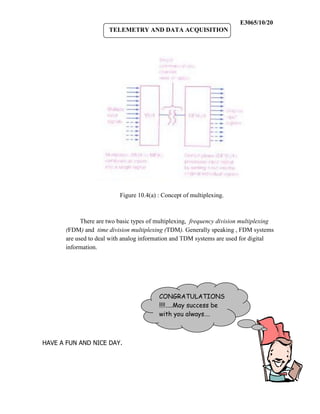 E3065/10/20
                       TELEMETRY AND DATA ACQUISITION




                           Figure 10.4(a) : Concept of multiplexing.



             There are two basic types of multiplexing, frequency division multiplexing
       (FDM) and time division multiplexing (TDM). Generally speaking , FDM systems
       are used to deal with analog information and TDM systems are used for digital
       information.




                                          CONGRATULATIONS
                                          !!!!…..May success be
                                          with you always….



HAVE A FUN AND NICE DAY.
 