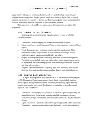 E3065/10/4
                          TELEMETRY AND DATA ACQUISITION


signal may be defined as a continuous function, such as a plot of voltage versus time, or
displacement versus pressure. Digital systems handle information in digital form. A digital
quantity may consist of a number of discrete and discontinuous pulse whose time relationship
contains information about the magnitude or the nature of the quantity.
        Data acquisition is divided by two types, analog data acquisition and digital data
acquisition.

       10.2.1 ANALOG DATA ACQUISITION.
            An analog data acquisition system typically consists of some or all of the
       following elements,

       a.   Transducers – translating physical parameters into electrical signals.
       b.   Signal conditioners – amplifying, modifying, or selecting certain portions of these
            signals.
       c.   Visual display devices – continuous monitoring of the input signals. These
            devices may include single-channel or multi-channel oscilloscope, storage
            oscilloscope, panel meters, numerical display and others.
       d.   Graphic recording instruments – obtaining permanent records of the input data.
            These instruments include stylus and ink recorders to provide continuous records
            on paper chart, optical recording systems such as mirror galvanometer recorders
            and ultraviolet recorders.
       e.   Magnetic tape instrumentation – acquiring input data, preserving their original
            electrical form, and reproducing them at a later date for more detailed analysis.

       10.2.2    DIGITAL DATA ACQUISITION.
               A digital data acquisition included some or all of the elements shown in figure
       10.2.2. The essential function operations within a digital system include handling
       analog signals, making the measurement, converting and handling digital data and
       internal programming and control. The function of each of the system elements of
       figure 10.2.2 is listed below.

       a.   Transducer – translate physical parameters to electrical signals acceptable by the
            acquisition system. Some typical parameters include temperature, pressure,
            acceleration, weight displacement, and velocity frequency, also may be measured
            directly.
       b.   Signal conditioner – generally includes the supporting circuitry for the transducer.
            This circuitry may provide excitation power, balancing circuits, and calibration
 