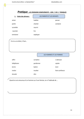 Carolina García Mora- Le Baobab Bleu® lebaobabbleu.com
11
Pratique: LES PRONOMS COMPLÉMENTS : COD / COI / TONIQUES
1. Faites des phrases :
aimer
parler
surveiller
raconter
habiller
chanter
nourrir
lire
penser
conduire
emmener expliquer
offrir
téléphoner
écrire
inviter
écouter
se battre
pardonner
battre
insulter
dire
s´adresser
cajoler
tenir
faire confiance
LES PARENTS ET LES ENFANTS
LES HOMMES ET LES FEMMES
Si on a un enfant, il faut...
Quand on est amoureux d´un homme ou d´une femme, on a l´habitude de …
 