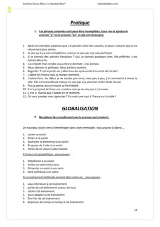 Carolina García Mora- Le Baobab Bleu® lebaobabbleu.com
14
Pratique
1. Les phrases suivantes sont peut-être incomplètes. Lisez -les et ajoutez le
pronom "y" ou le pronom "en" si cela est nécessaire:
1. Après les horribles vacances que j´ai passées chez mes cousins, je peux t´assurer que je ne
retournerai plus jamais.
2. Je sais qu´il y a une compétition, mais je ne sais pas si je vais participer.
3. Si je connais des actrices françaises ? Oui, je connais quelques-unes. Ma préférée, c´est
Juliette Binoche.
4. J´ai retardé mon rendez-vous chez le dentiste: j´irai demain.
5. Nous adorons la politique. Nous parlons souvent.
6. Regarde ! C´est le jardin où j´allais tous les après-midi à la sortie de l´école !
7. J´adore les fraises mais je mange rarement.
8. J´adore Paris. Au début je ne voulais pas vivre, mais peu à peu, j´ai commencé à aimer la
ville. Elle est merveilleuse mais je ne sais pas si je pourrais rester toute ma vie.
9. Plus je pense, plus je trouve ça formidable.
10. Il m´a proposé de faire une croisière mais je ne sais pas si j´ai envie.
11. C´est à Huelva que j´habite en ce moment.
12. Où sont passées mes cigarettes ? Il y avait une tout à l´heure sur la table !
GLOBALISATION
2. Remplacez les compléments par le pronom qui convient :
Un nouveau voisin vient d´emménager dans votre immeuble. Vous pouvez d´abord ...
1. saluer ce voisin
2. Parler à ce voisin
3. Souhaiter la bienvenue à ce voisin
4. Proposer de l´aide à ce voisin
5. Parler de ce voisin à votre famille
S´il vous est sympathique , vous pouvez ...
1. téléphoner à ce voisin
2. Inviter ce voisin chez vous
3. Présenter ce voisin à vos amis
4. faire confiance à ce voisin
Si un événement inattendu survient dans votre vie , vous pouvez...
1. vous intéresser à cet événement
2. parler de cet événement autour de vous
3. cacher cet événement
4. Vous adapter à cet événement
5. Être fier de cet événement
6. Repenser de temps en temps à cet événement
 
