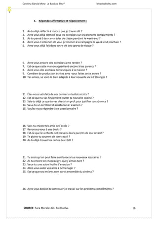 Carolina García Mora- Le Baobab Bleu® lebaobabbleu.com
16
5. Répondez affirmative et négativement :
1. As-tu déjà réfléchi à tout ce que je t´avais dit ?
2. Avez-vous déjà terminé tous les exercices sur les pronoms compléments ?
3. As-tu pensé à tes camarades de classe pendant le week-end ?
4. Avez-vous l´intention de vous promener à la campagne le week-end prochain ?
5. Avez-vous déjà fait dans votre vie des sports de risque ?
6. Avez-vous encore des exercices à me rendre ?
7. Est-ce que cette maison appartient encore à tes parents ?
8. Avez-vous des animaux domestiques à la maison ?
9. Combien de production écrites avez -vous faites cette année ?
10. Tes amies, se sont-ils bien adaptés à leur nouvelle vie à l´étranger ?
11. Êtes-vous satisfaits de vos derniers résultats écrits ?
12. Est-ce que tu vas finalement inviter ta nouvelle copine ?
13. Sais-tu déjà ce que tu vas dire à ton prof pour justifier ton absence ?
14. Veux-tu un certificat d´assistance à l´examen ?
15. Voulez-vous répondre à ce questionnaire ?
16. Vois-tu encore tes amis de l´école ?
17. Renoncez-vous à vos droits ?
18. Est-ce que les enfants ont prévenu leurs parents de leur retard ?
19. Te plains-tu souvent de ton travail ?
20. As-tu déjà trouvé tes cartes de crédit ?
21. Tu crois qu´on peut faire confiance à tes nouveaux locataires ?
22. As-tu encore ce chapeau gris que j´aimais tant ?
23. Veux-tu une autre feuille d´exercice ?
24. Allez-vous aider vos amis à déménager ?
25. Est-ce que tes enfants sont sortis ensemble du cinéma ?
26. Avez-vous besoin de continuer ce travail sur les pronoms compléments ?
SOURCE: Sara Morales Gil- Eoi Huelva
 