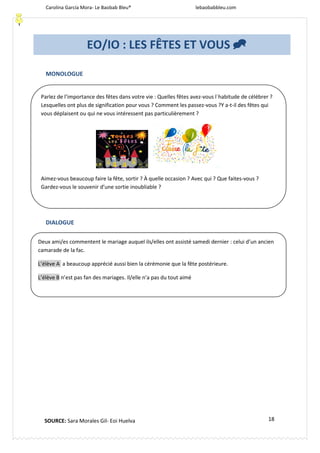 Carolina García Mora- Le Baobab Bleu® lebaobabbleu.com
18
MONOLOGUE
DIALOGUE
Parlez de l’importance des fêtes dans votre vie : Quelles fêtes avez-vous l´habitude de célébrer ?
Lesquelles ont plus de signification pour vous ? Comment les passez-vous ?Y a-t-il des fêtes qui
vous déplaisent ou qui ne vous intéressent pas particulièrement ?
Aimez-vous beaucoup faire la fête, sortir ? À quelle occasion ? Avec qui ? Que faites-vous ?
Gardez-vous le souvenir d’une sortie inoubliable ?
Deux ami/es commentent le mariage auquel ils/elles ont assisté samedi dernier : celui d’un ancien
camarade de la fac.
L’élève A a beaucoup apprécié aussi bien la cérémonie que la fête postérieure.
L’élève B n’est pas fan des mariages. Il/elle n’a pas du tout aimé
EO/IO : LES FÊTES ET VOUS 
SOURCE: Sara Morales Gil- Eoi Huelva
 