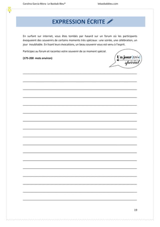 Carolina García Mora- Le Baobab Bleu® lebaobabbleu.com
19
En surfant sur internet, vous êtes tombés par hasard sur un forum où les participants
évoquaient des souvenirs de certains moments très spéciaux : une soirée, une célébration, un
jour inoubliable. En lisant leurs évocations, un beau souvenir vous est venu à l’esprit.
Participez au forum et racontez votre souvenir de ce moment spécial.
(175-200 mots environ)
_______________________________________________________________________
_______________________________________________________________________
_______________________________________________________________________
_______________________________________________________________________
_______________________________________________________________________
_______________________________________________________________________
_______________________________________________________________________
_______________________________________________________________________
_______________________________________________________________________
_______________________________________________________________________
_______________________________________________________________________
_______________________________________________________________________
_______________________________________________________________________
_______________________________________________________________________
_______________________________________________________________________
_______________________________________________________________________
_______________________________________________________________________
EXPRESSION ÉCRITE 
 