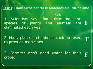 Task 1: Choose whether these sentences are True or False
1. Scientists say about four thousand
species of plants and animals are
eliminated each year.
2. Many plants and animals could be used
to produce medicines.
3. Farmers don’t need water for their
crops.
F
T
F
five
 