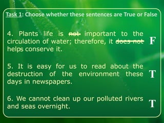 Task 1: Choose whether these sentences are True or False
4. Plants life is not important to the
circulation of water; therefore, it does not
help conserve it.
5. It is easy for us to read about the
destruction of the environment these
days in newspapers.
6. We cannot clean up our polluted rivers
and seas overnight.
F
T
T
s
 