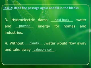Task 2: Read the passage again and fill in the blanks.
3. Hydroelectric dams __________ water
and ________ energy for homes and
industries.
hold back
4. Without ________ ,water would flow away
and take away __________.
plants
provide
valuable soil
 