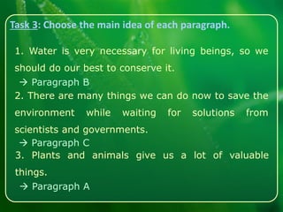 Task 3: Choose the main idea of each paragraph.
1. Water is very necessary for living beings, so we
should do our best to conserve it.
2. There are many things we can do now to save the
environment while waiting for solutions from
scientists and governments.
3. Plants and animals give us a lot of valuable
things.
 Paragraph B
 Paragraph C
 Paragraph A
 