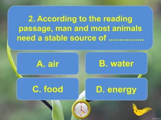A. air
2. According to the reading
passage, man and most animals
need a stable source of ................
Score10
6
12
9 39
6
12
9 38
6
12
9 37
6
12
9 36
6
12
9 35
6
12
9 34
6
12
9 33
6
12
9 32
6
12
9 31
6
12
9 30
6
12
9 3
6
12
9 3
.
B. water
C. food D. energy
 