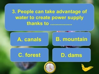 A. canals
3. People can take advantage of
water to create power supply
thanks to ................
Score10
6
12
9 39
6
12
9 38
6
12
9 37
6
12
9 36
6
12
9 35
6
12
9 34
6
12
9 33
6
12
9 32
6
12
9 31
6
12
9 30
6
12
9 3
6
12
9 3
.
B. mountain
C. forest D. dams
 