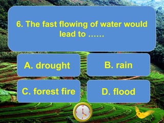 A. drought
6. The fast flowing of water would
lead to ……
Score10
6
12
9 39
6
12
9 38
6
12
9 37
6
12
9 36
6
12
9 35
6
12
9 34
6
12
9 33
6
12
9 32
6
12
9 31
6
12
9 30
6
12
9 3
6
12
9 3
.
B. rain
C. forest fire D. flood
 