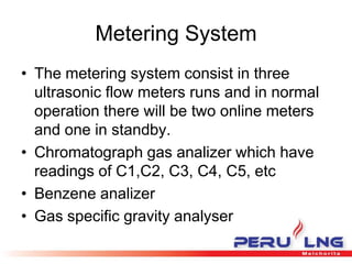 Metering System
• The metering system consist in three
ultrasonic flow meters runs and in normal
operation there will be two online meters
and one in standby.
• Chromatograph gas analizer which have
readings of C1,C2, C3, C4, C5, etc
• Benzene analizer
• Gas specific gravity analyser
 