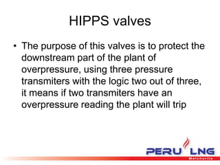 HIPPS valves
• The purpose of this valves is to protect the
downstream part of the plant of
overpressure, using three pressure
transmiters with the logic two out of three,
it means if two transmiters have an
overpressure reading the plant will trip
 