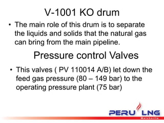 V-1001 KO drum
• The main role of this drum is to separate
the liquids and solids that the natural gas
can bring from the main pipeline.
Pressure control Valves
• This valves ( PV 110014 A/B) let down the
feed gas pressure (80 – 149 bar) to the
operating pressure plant (75 bar)
 