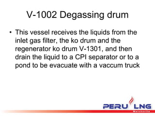 V-1002 Degassing drum
• This vessel receives the liquids from the
inlet gas filter, the ko drum and the
regenerator ko drum V-1301, and then
drain the liquid to a CPI separator or to a
pond to be evacuate with a vaccum truck
 